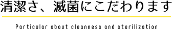 清潔さ、滅菌にこだわります Particular about cleanness and sterilization